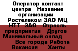 Оператор контакт-центра › Название организации ­ Ростелеком ЗАО МЦ НТТ, ЗАО › Отрасль предприятия ­ Другое › Минимальный оклад ­ 20 000 - Все города Работа » Вакансии   . Ханты-Мансийский,Белоярский г.